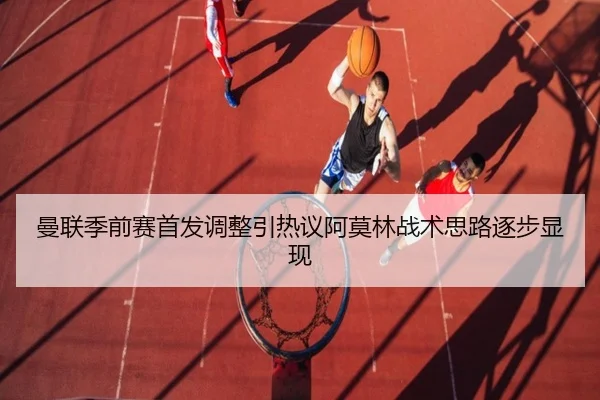 曼联季前赛首发调整引热议阿莫林战术思路逐步显现