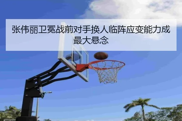 张伟丽卫冕战前对手换人临阵应变能力成最大悬念