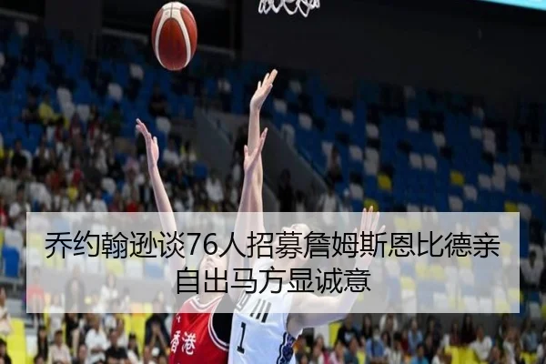 乔约翰逊谈76人招募詹姆斯恩比德亲自出马方显诚意