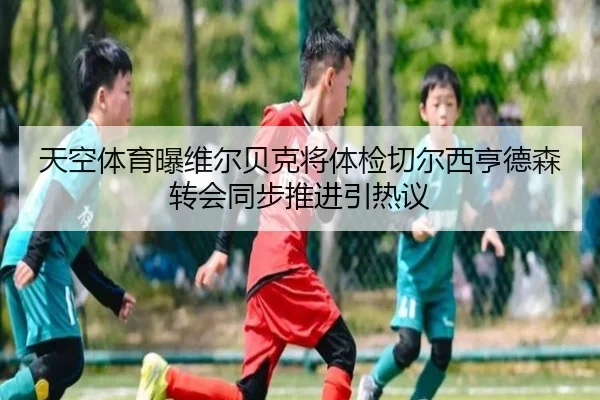 天空体育曝维尔贝克将体检切尔西亨德森转会同步推进引热议