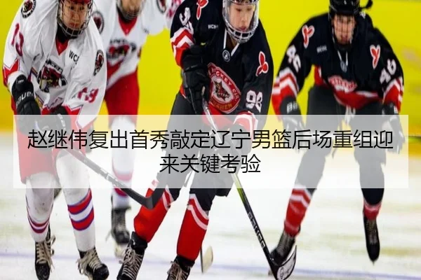 赵继伟复出首秀敲定辽宁男篮后场重组迎来关键考验