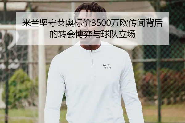 米兰坚守莱奥标价3500万欧传闻背后的转会博弈与球队立场