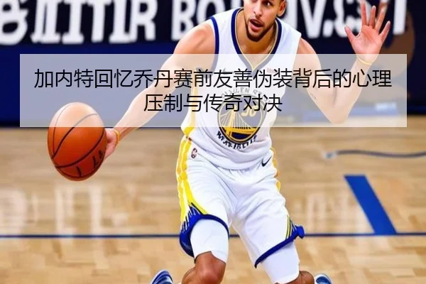 加内特回忆乔丹赛前友善伪装背后的心理压制与传奇对决