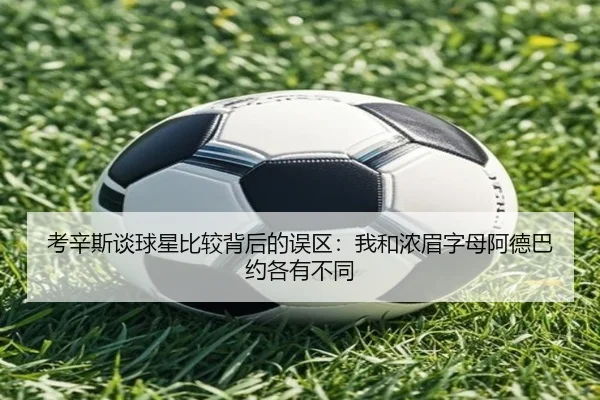 考辛斯谈球星比较背后的误区：我和浓眉字母阿德巴约各有不同